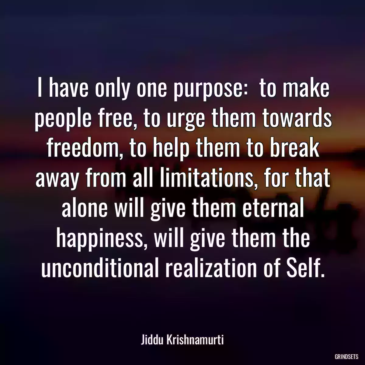 I have only one purpose:  to make people free, to urge them towards freedom, to help them to break away from all limitations, for that alone will give them eternal happiness, will give them the unconditional realization of Self.