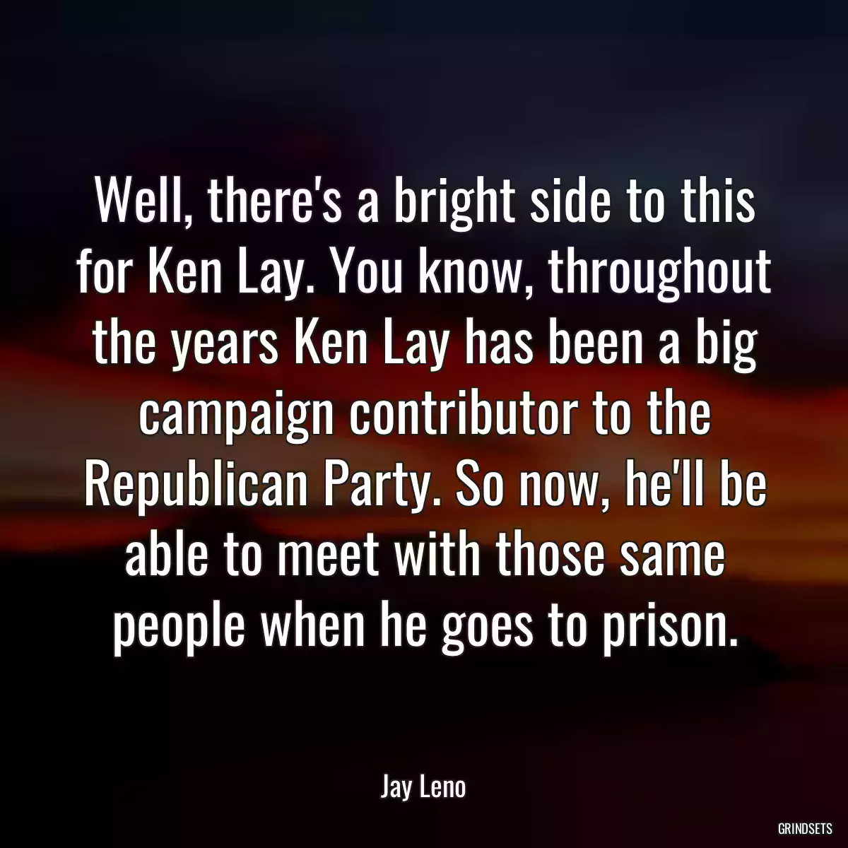 Well, there\'s a bright side to this for Ken Lay. You know, throughout the years Ken Lay has been a big campaign contributor to the Republican Party. So now, he\'ll be able to meet with those same people when he goes to prison.