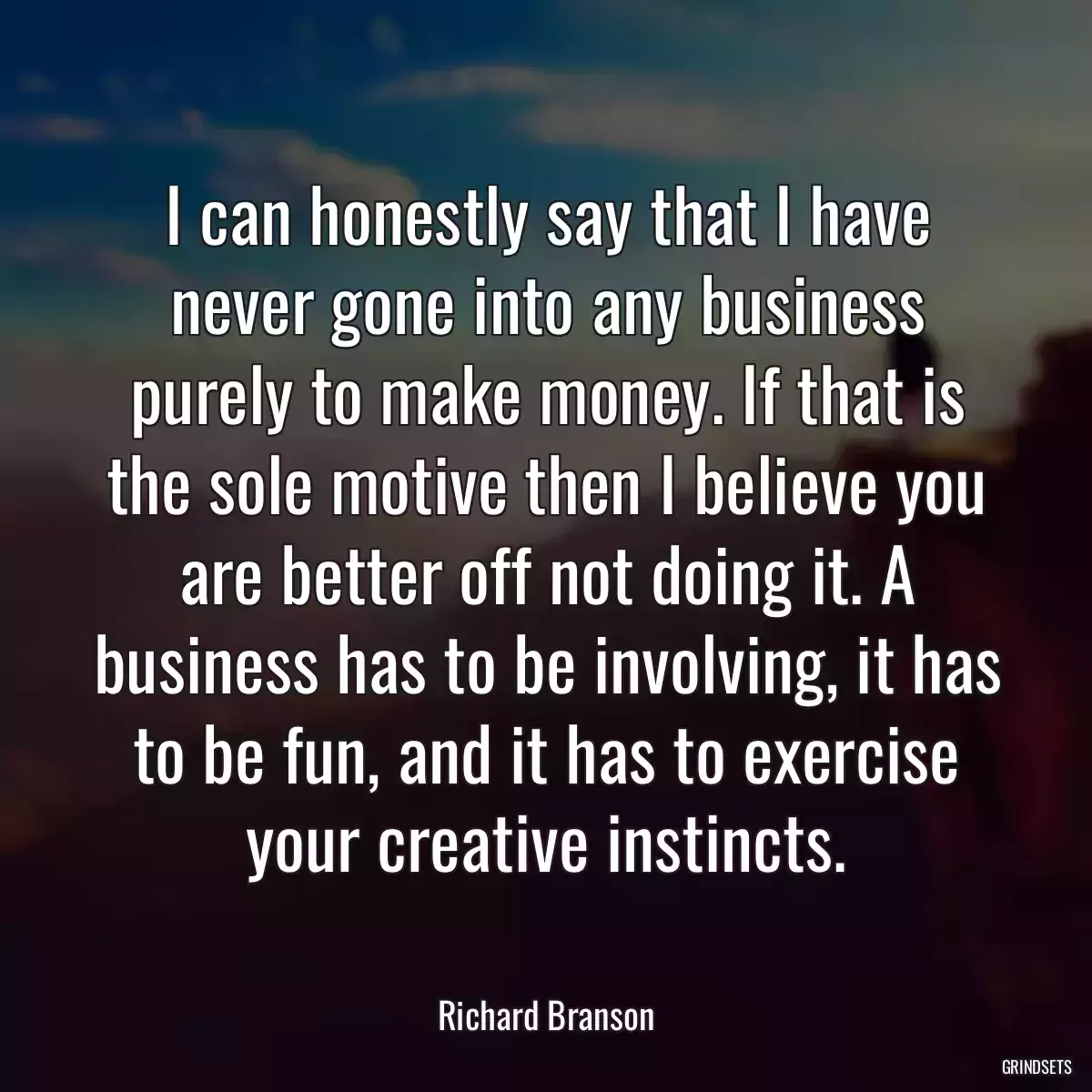 I can honestly say that I have never gone into any business purely to make money. If that is the sole motive then I believe you are better off not doing it. A business has to be involving, it has to be fun, and it has to exercise your creative instincts.