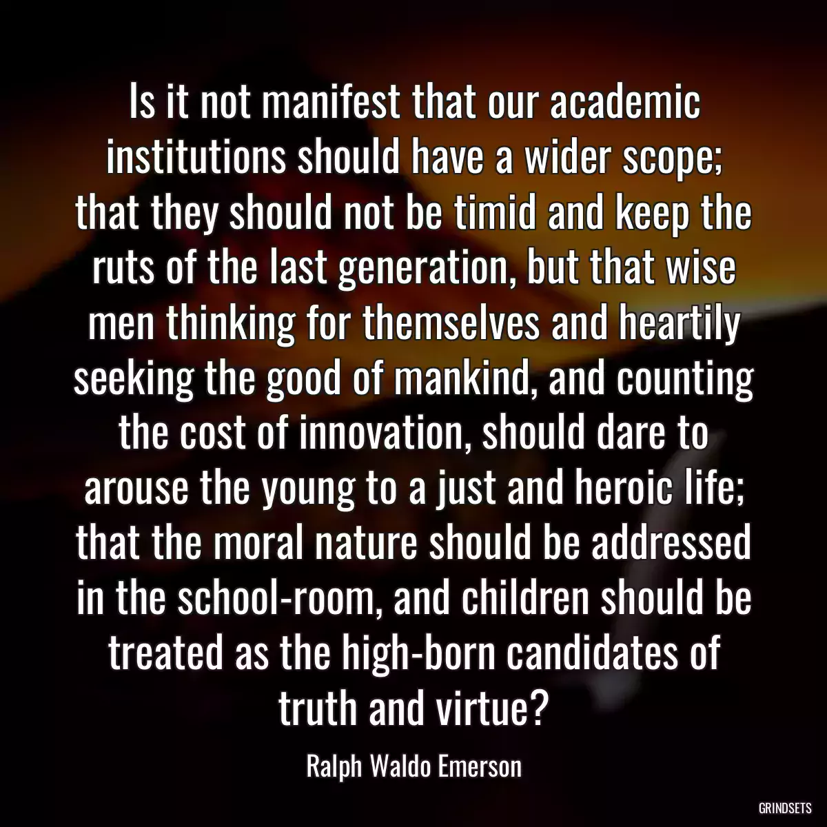 Is it not manifest that our academic institutions should have a wider scope; that they should not be timid and keep the ruts of the last generation, but that wise men thinking for themselves and heartily seeking the good of mankind, and counting the cost of innovation, should dare to arouse the young to a just and heroic life; that the moral nature should be addressed in the school-room, and children should be treated as the high-born candidates of truth and virtue?