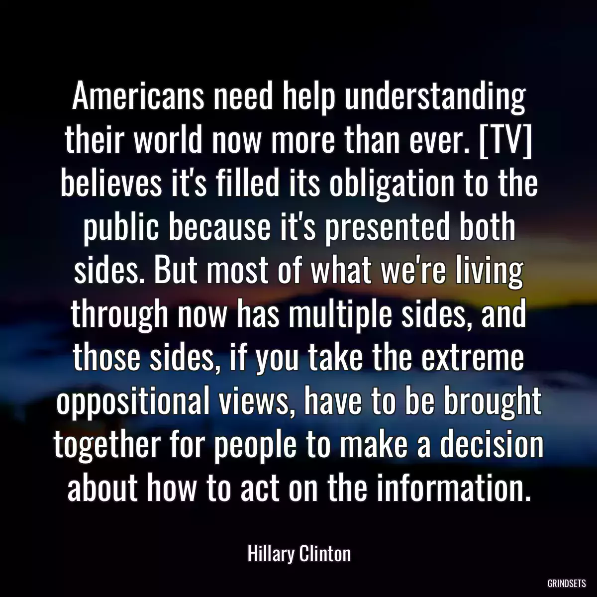 Americans need help understanding their world now more than ever. [TV] believes it\'s filled its obligation to the public because it\'s presented both sides. But most of what we\'re living through now has multiple sides, and those sides, if you take the extreme oppositional views, have to be brought together for people to make a decision about how to act on the information.