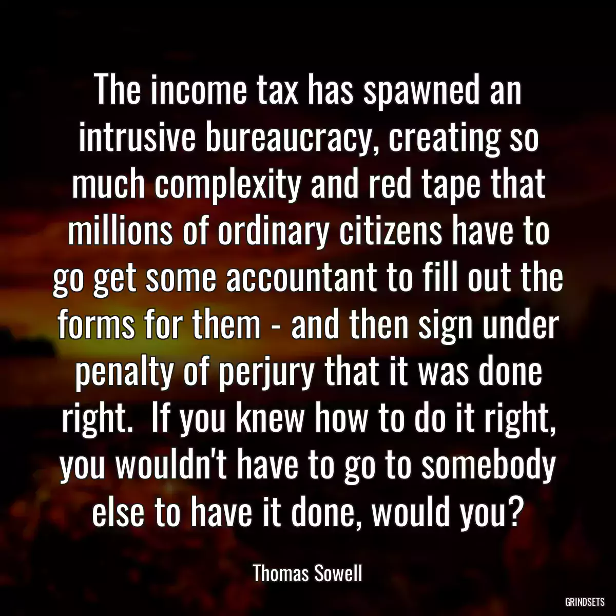 The income tax has spawned an intrusive bureaucracy, creating so much complexity and red tape that millions of ordinary citizens have to go get some accountant to fill out the forms for them - and then sign under penalty of perjury that it was done right.  If you knew how to do it right, you wouldn\'t have to go to somebody else to have it done, would you?