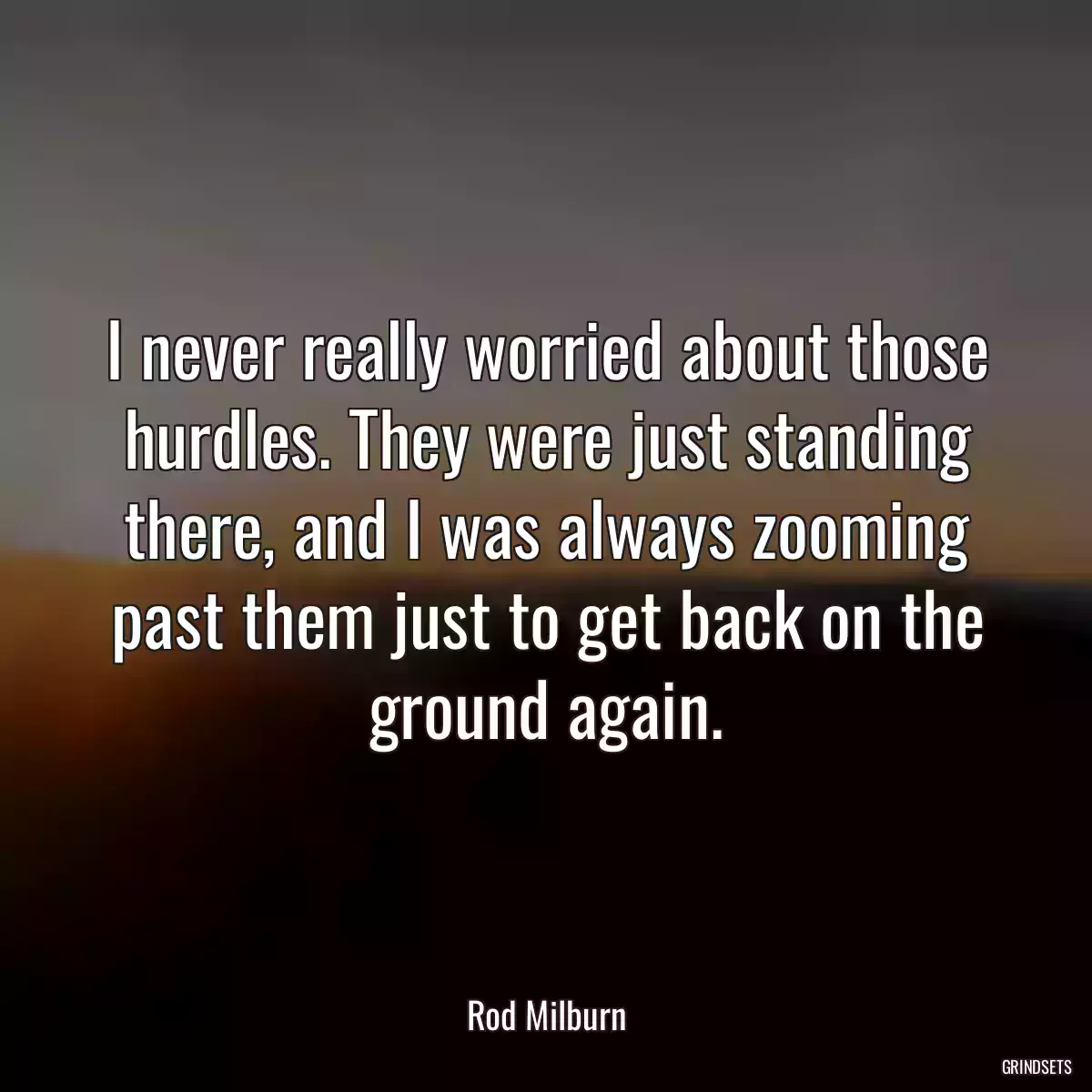 I never really worried about those hurdles. They were just standing there, and I was always zooming past them just to get back on the ground again.