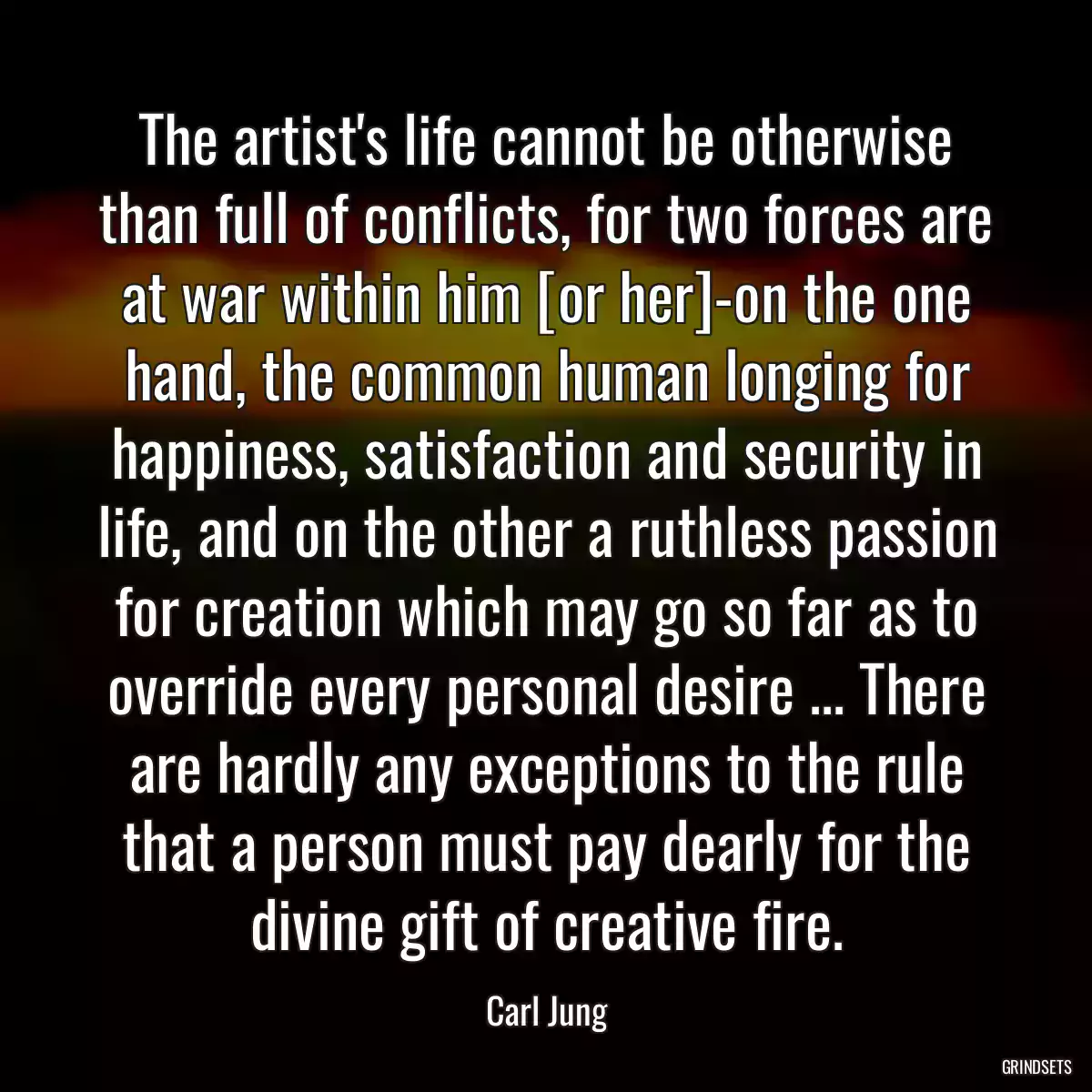 The artist\'s life cannot be otherwise than full of conflicts, for two forces are at war within him [or her]-on the one hand, the common human longing for happiness, satisfaction and security in life, and on the other a ruthless passion for creation which may go so far as to override every personal desire ... There are hardly any exceptions to the rule that a person must pay dearly for the divine gift of creative fire.