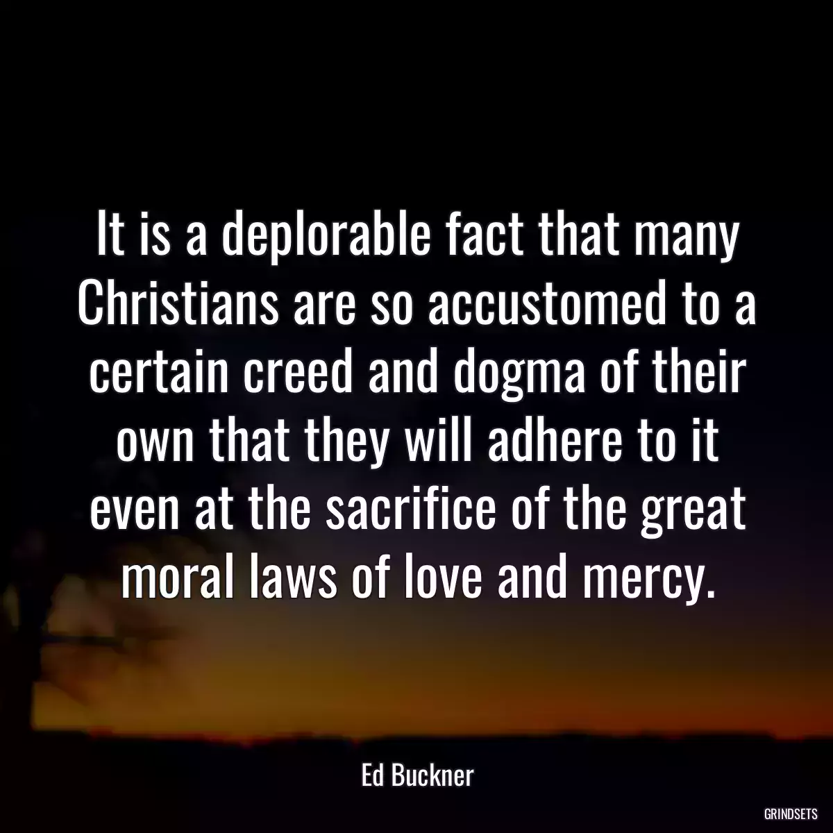 It is a deplorable fact that many Christians are so accustomed to a certain creed and dogma of their own that they will adhere to it even at the sacrifice of the great moral laws of love and mercy.