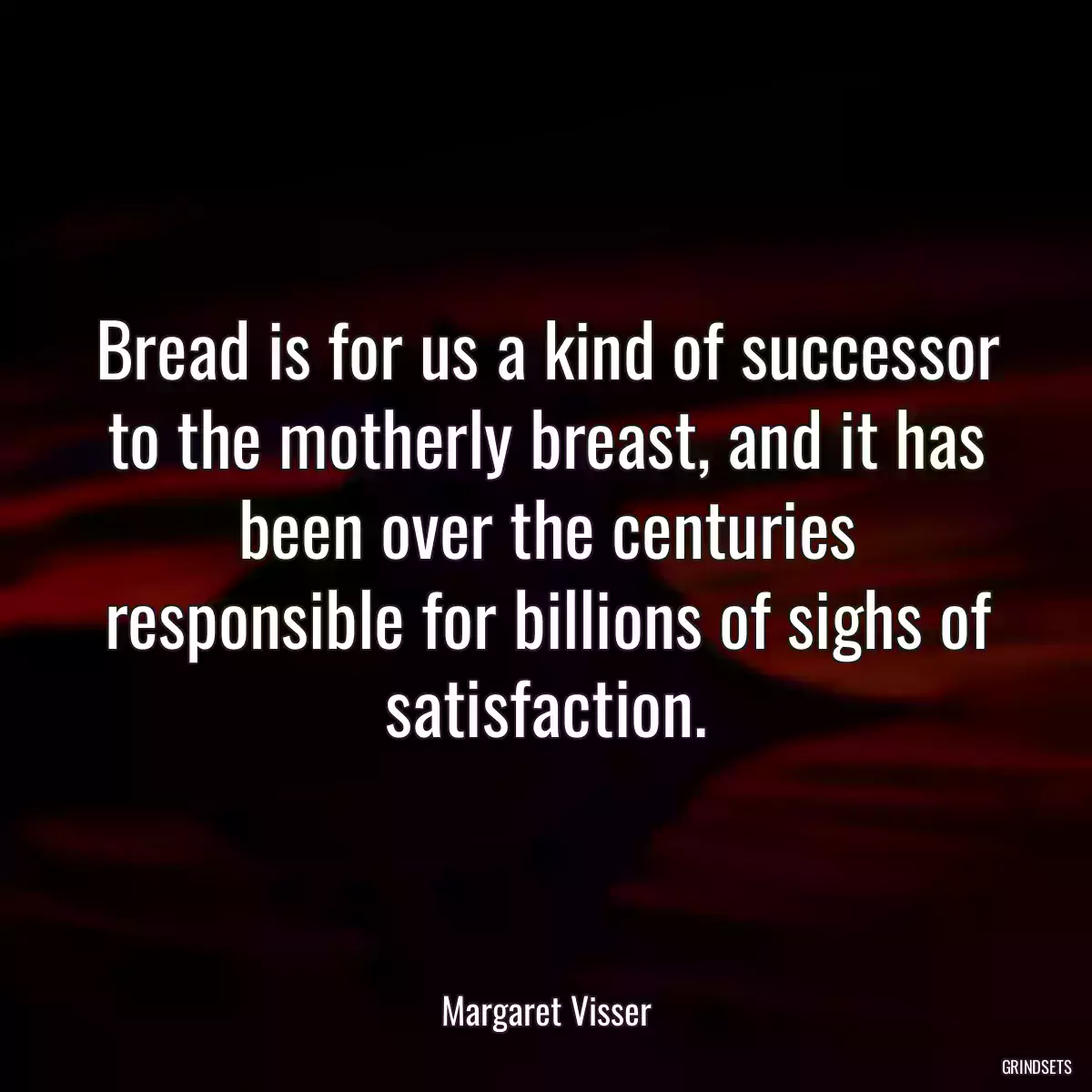 Bread is for us a kind of successor to the motherly breast, and it has been over the centuries responsible for billions of sighs of satisfaction.