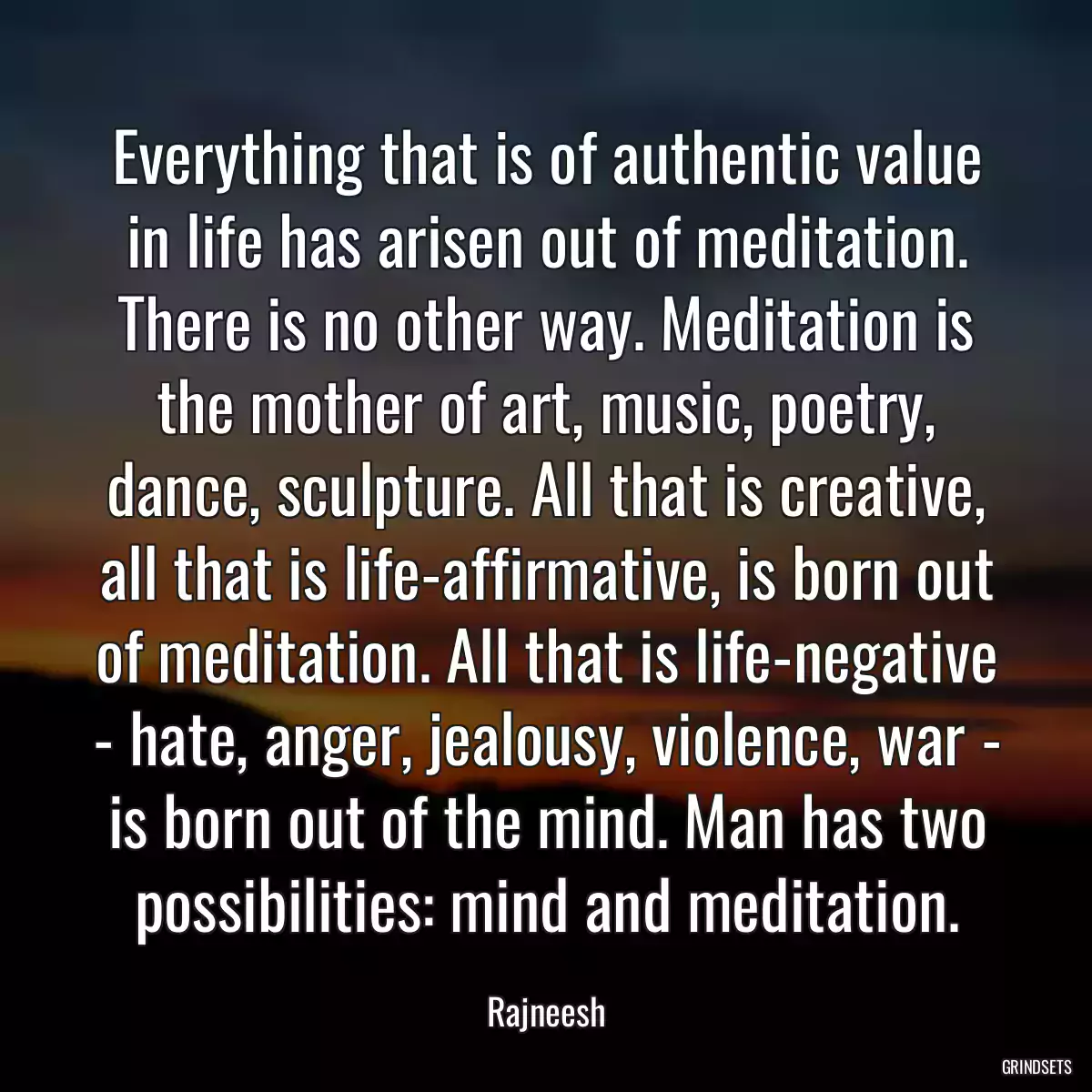 Everything that is of authentic value in life has arisen out of meditation. There is no other way. Meditation is the mother of art, music, poetry, dance, sculpture. All that is creative, all that is life-affirmative, is born out of meditation. All that is life-negative - hate, anger, jealousy, violence, war - is born out of the mind. Man has two possibilities: mind and meditation.