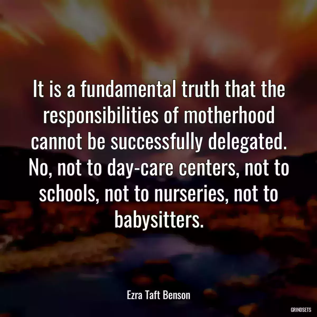 It is a fundamental truth that the responsibilities of motherhood cannot be successfully delegated. No, not to day-care centers, not to schools, not to nurseries, not to babysitters.