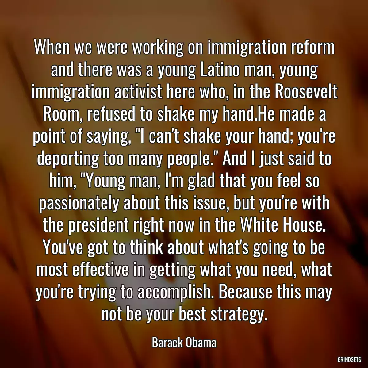 When we were working on immigration reform and there was a young Latino man, young immigration activist here who, in the Roosevelt Room, refused to shake my hand.He made a point of saying, \