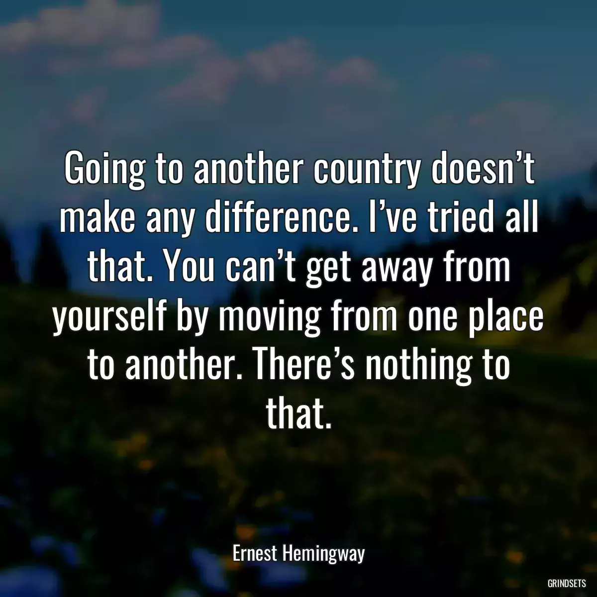 Going to another country doesn’t make any difference. I’ve tried all that. You can’t get away from yourself by moving from one place to another. There’s nothing to that.