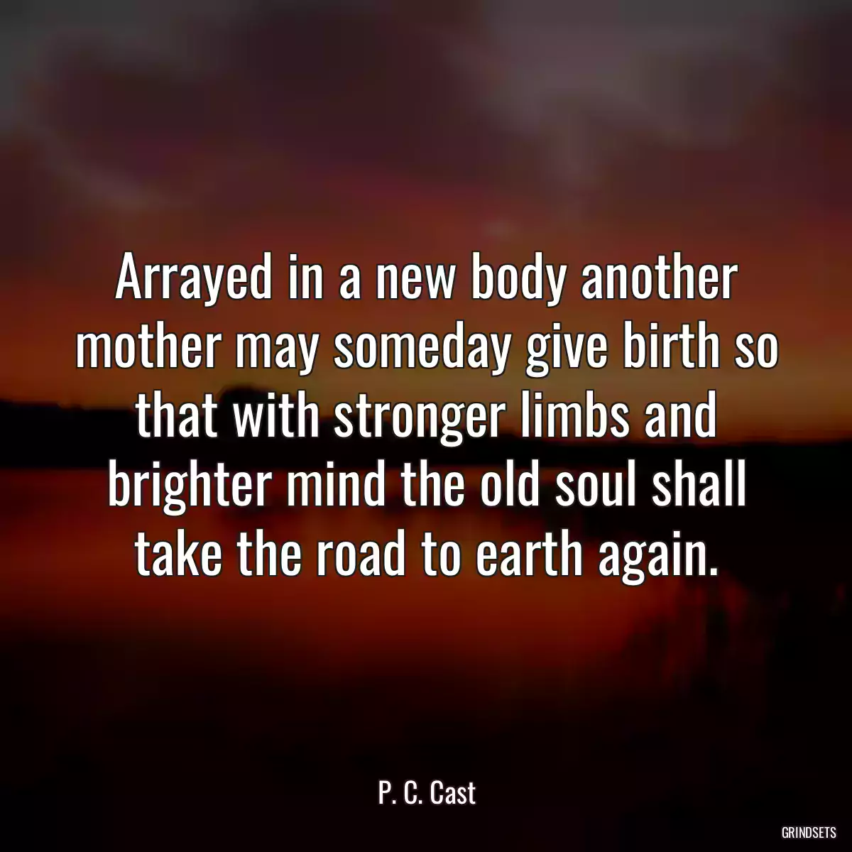 Arrayed in a new body another mother may someday give birth so that with stronger limbs and brighter mind the old soul shall take the road to earth again.