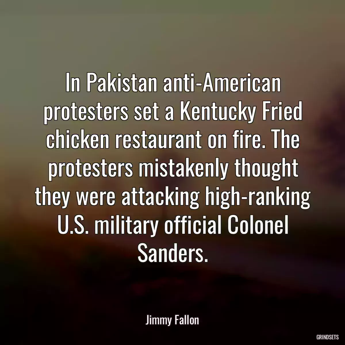 In Pakistan anti-American protesters set a Kentucky Fried chicken restaurant on fire. The protesters mistakenly thought they were attacking high-ranking U.S. military official Colonel Sanders.