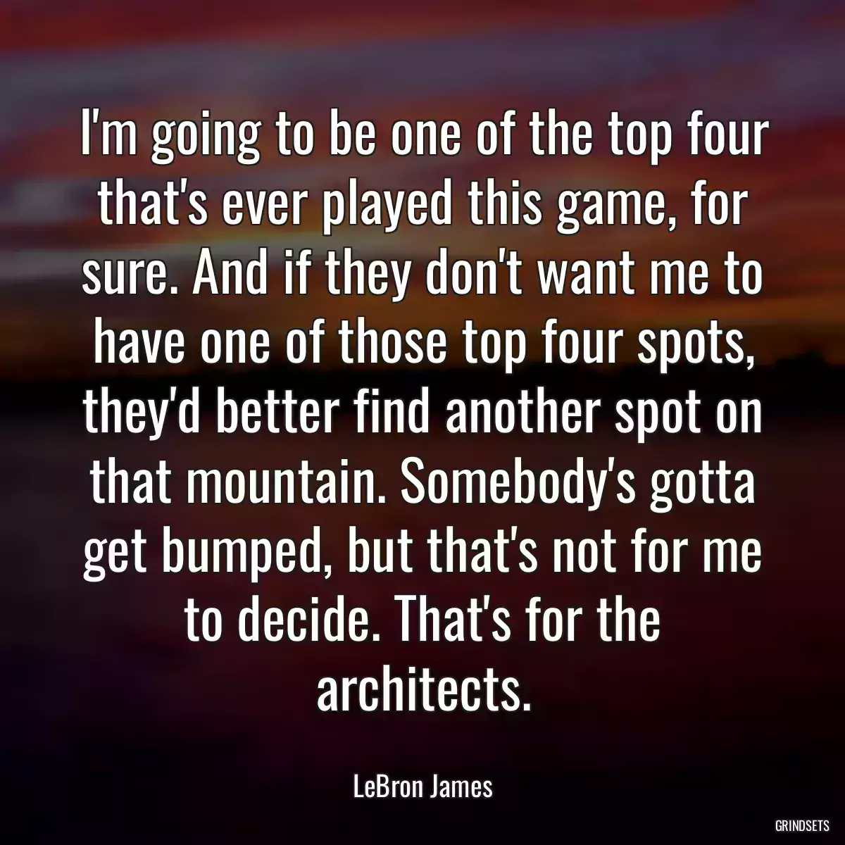 I\'m going to be one of the top four that\'s ever played this game, for sure. And if they don\'t want me to have one of those top four spots, they\'d better find another spot on that mountain. Somebody\'s gotta get bumped, but that\'s not for me to decide. That\'s for the architects.