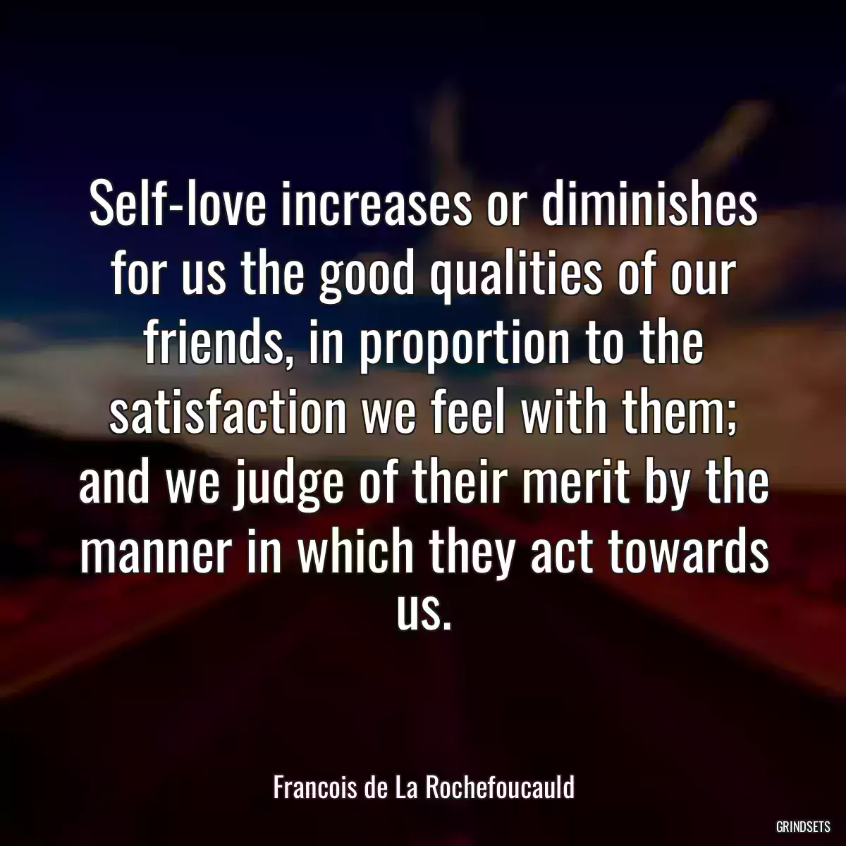 Self-love increases or diminishes for us the good qualities of our friends, in proportion to the satisfaction we feel with them; and we judge of their merit by the manner in which they act towards us.