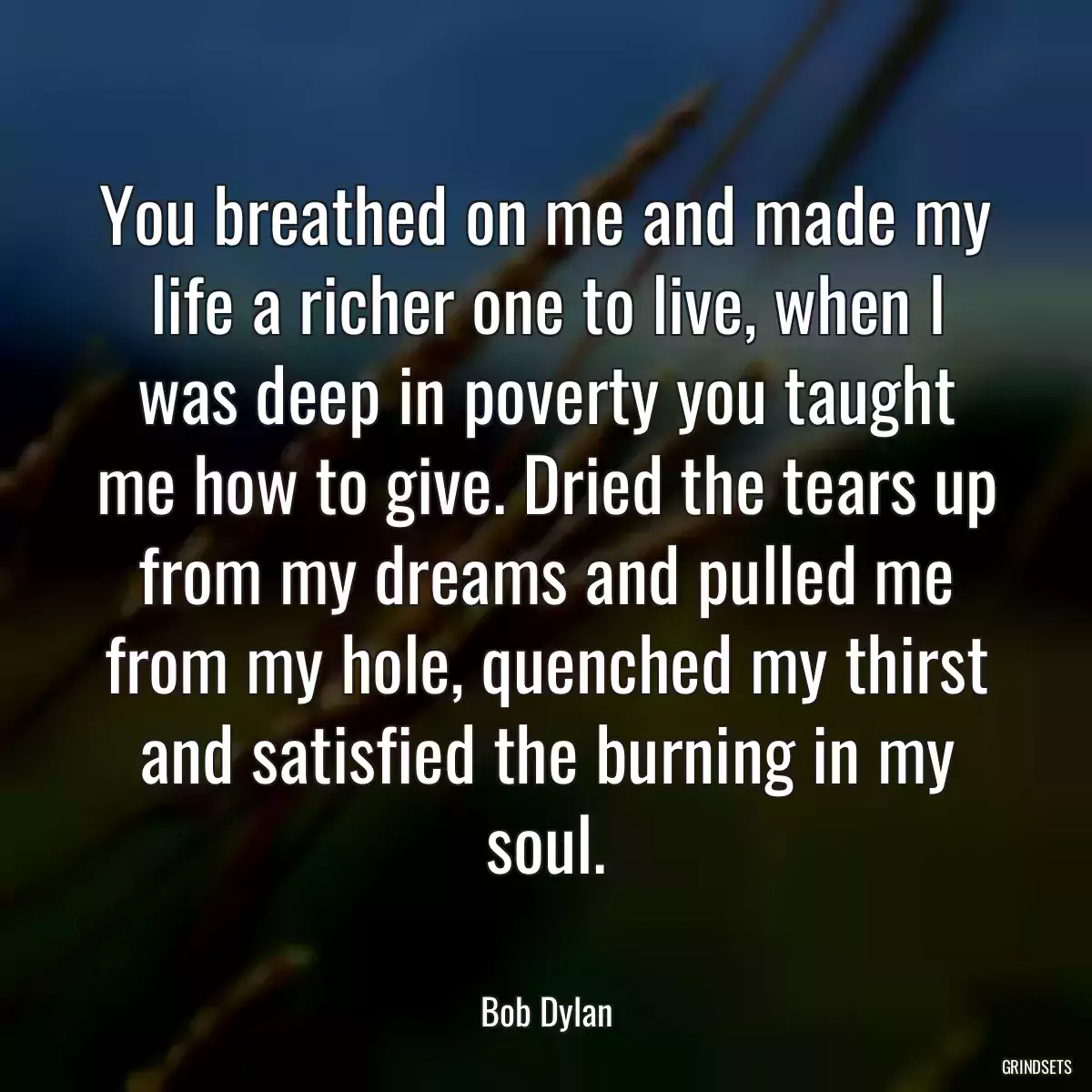 You breathed on me and made my life a richer one to live, when I was deep in poverty you taught me how to give. Dried the tears up from my dreams and pulled me from my hole, quenched my thirst and satisfied the burning in my soul.