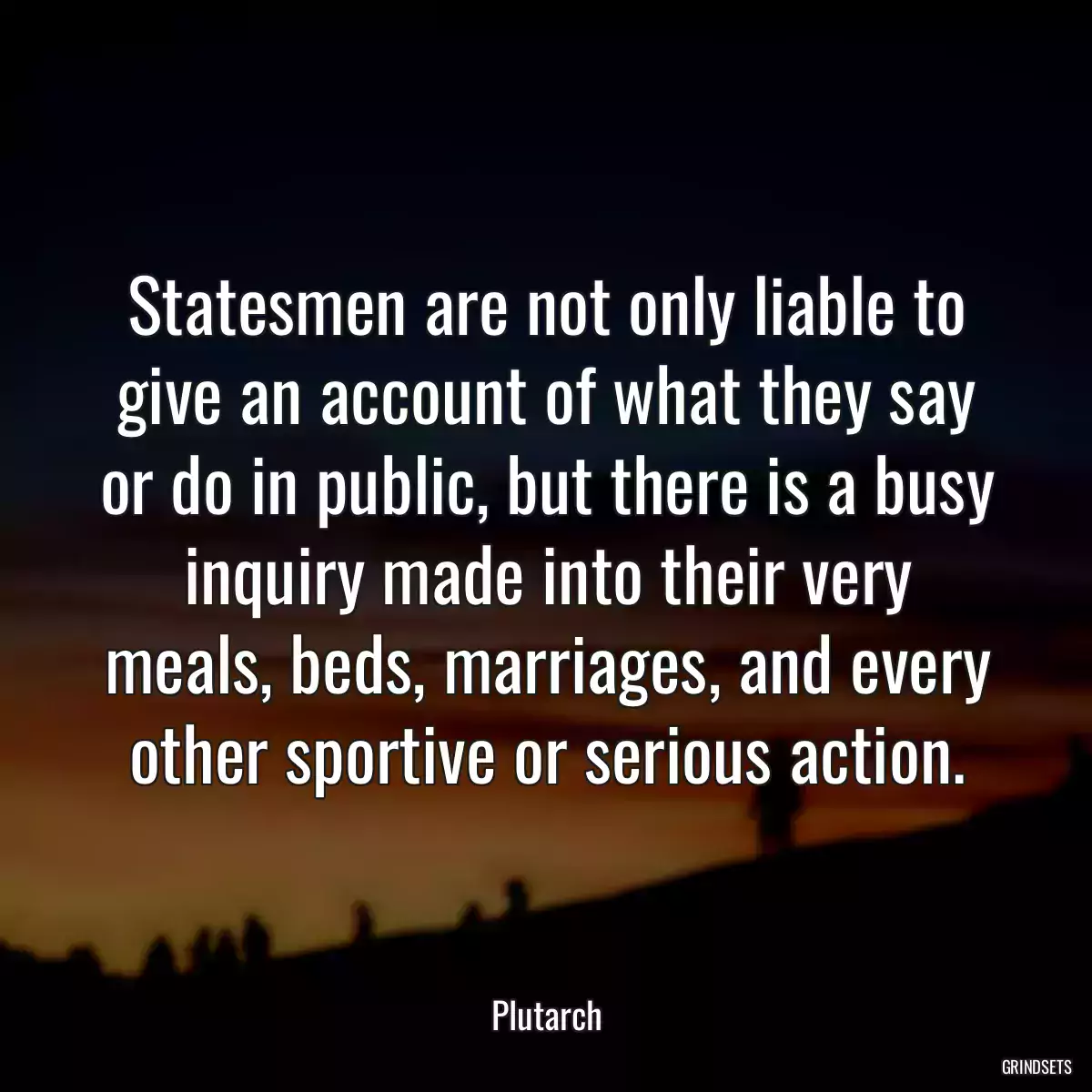 Statesmen are not only liable to give an account of what they say or do in public, but there is a busy inquiry made into their very meals, beds, marriages, and every other sportive or serious action.