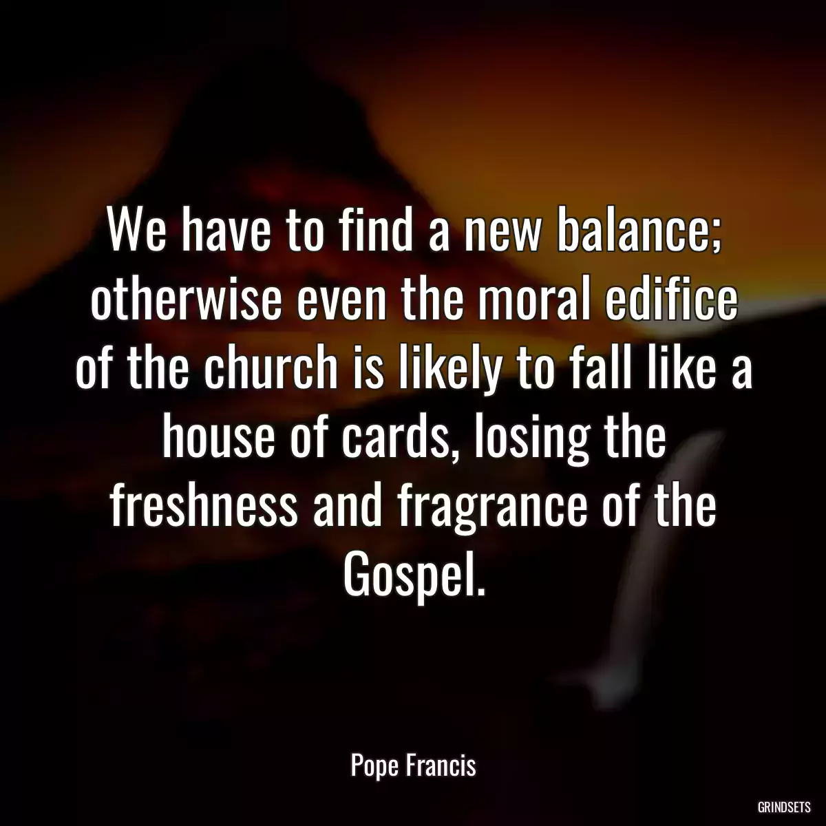 We have to find a new balance; otherwise even the moral edifice of the church is likely to fall like a house of cards, losing the freshness and fragrance of the Gospel.