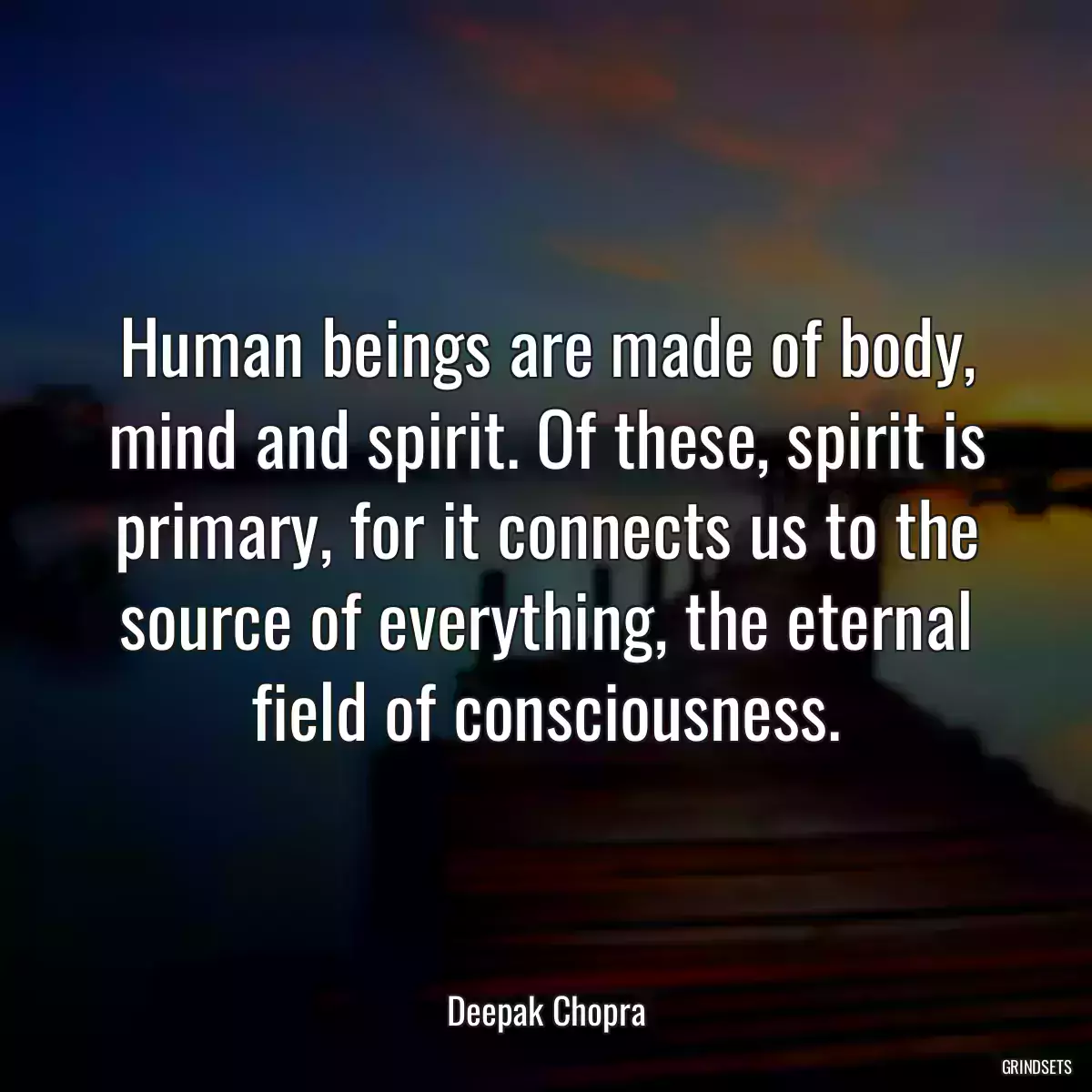 Human beings are made of body, mind and spirit. Of these, spirit is primary, for it connects us to the source of everything, the eternal field of consciousness.