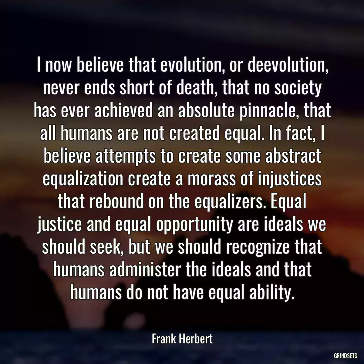 I now believe that evolution, or deevolution, never ends short of death, that no society has ever achieved an absolute pinnacle, that all humans are not created equal. In fact, I believe attempts to create some abstract equalization create a morass of injustices that rebound on the equalizers. Equal justice and equal opportunity are ideals we should seek, but we should recognize that humans administer the ideals and that humans do not have equal ability.