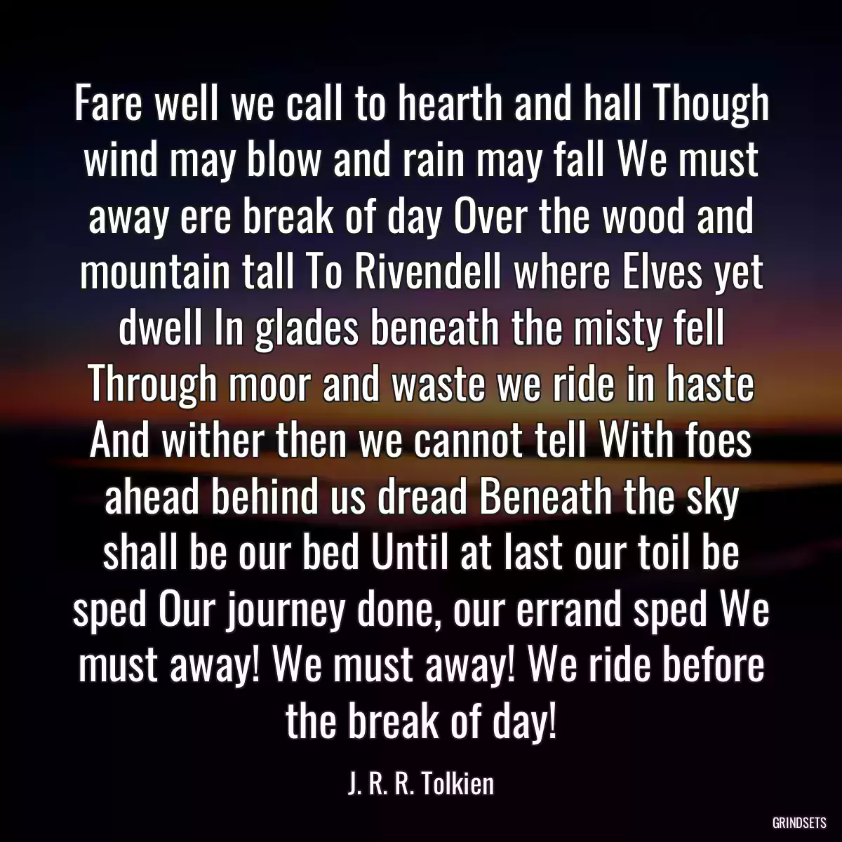 Fare well we call to hearth and hall Though wind may blow and rain may fall We must away ere break of day Over the wood and mountain tall To Rivendell where Elves yet dwell In glades beneath the misty fell Through moor and waste we ride in haste And wither then we cannot tell With foes ahead behind us dread Beneath the sky shall be our bed Until at last our toil be sped Our journey done, our errand sped We must away! We must away! We ride before the break of day!