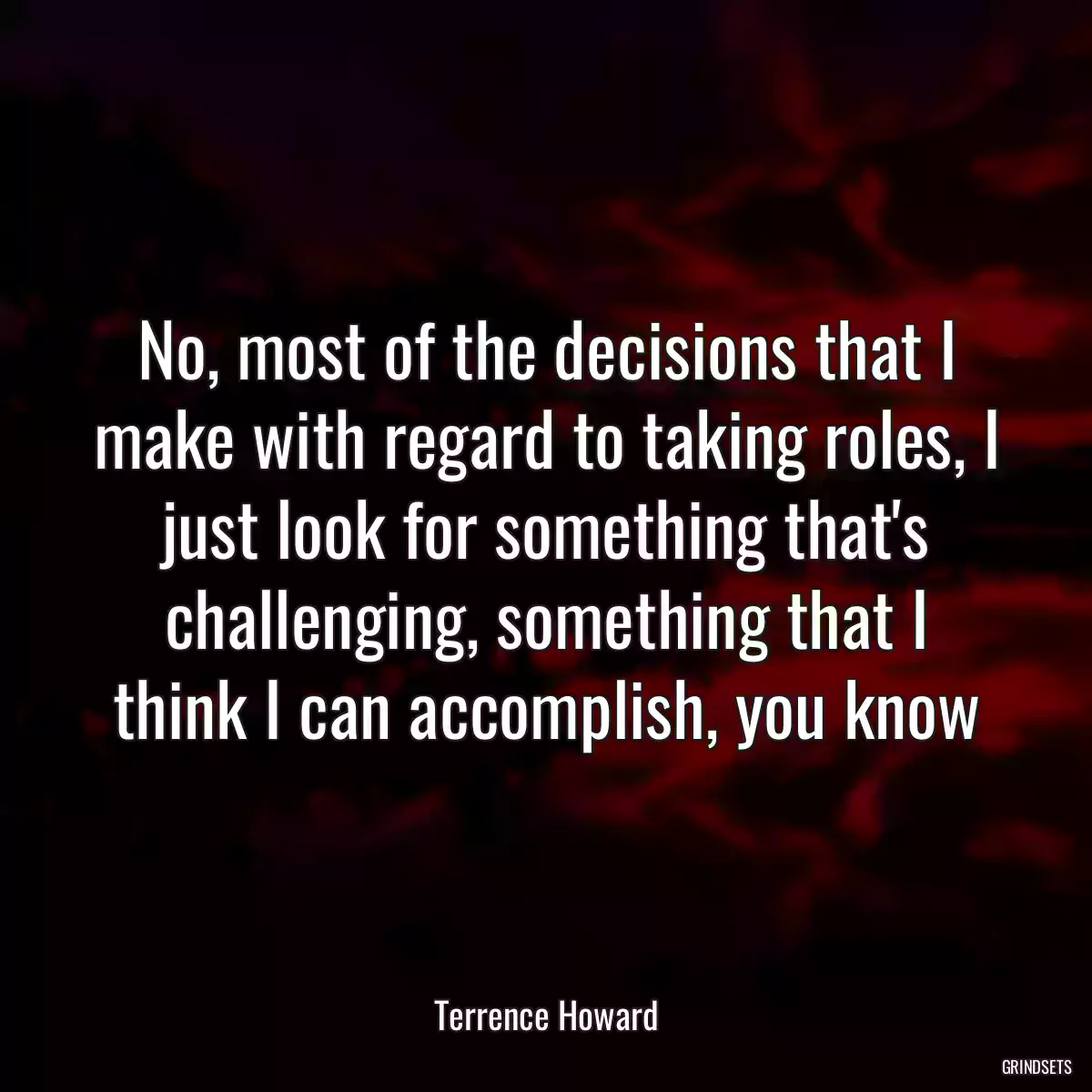 No, most of the decisions that I make with regard to taking roles, I just look for something that\'s challenging, something that I think I can accomplish, you know