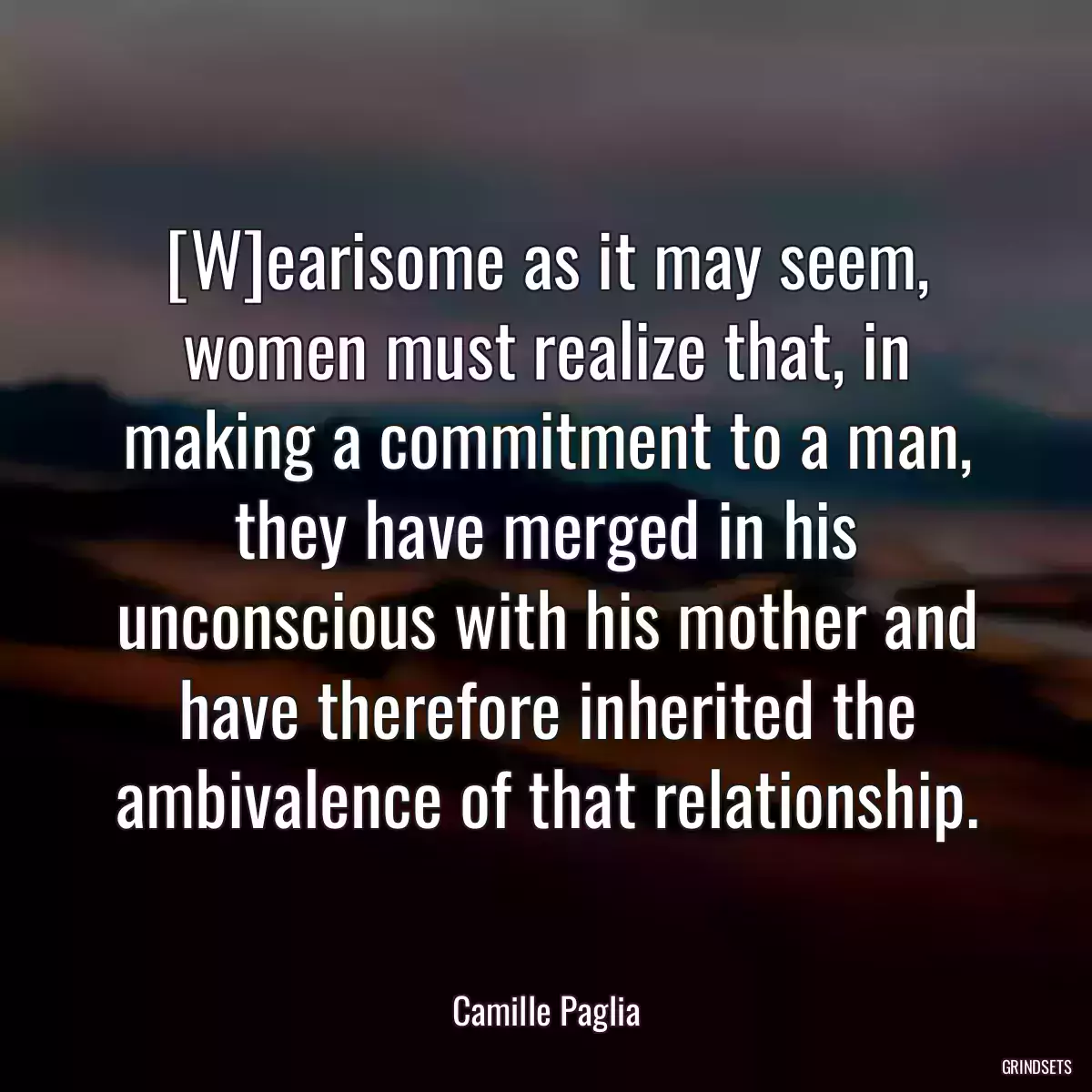 [W]earisome as it may seem, women must realize that, in making a commitment to a man, they have merged in his unconscious with his mother and have therefore inherited the ambivalence of that relationship.