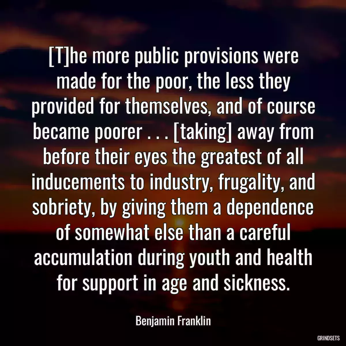 [T]he more public provisions were made for the poor, the less they provided for themselves, and of course became poorer . . . [taking] away from before their eyes the greatest of all inducements to industry, frugality, and sobriety, by giving them a dependence of somewhat else than a careful accumulation during youth and health for support in age and sickness.