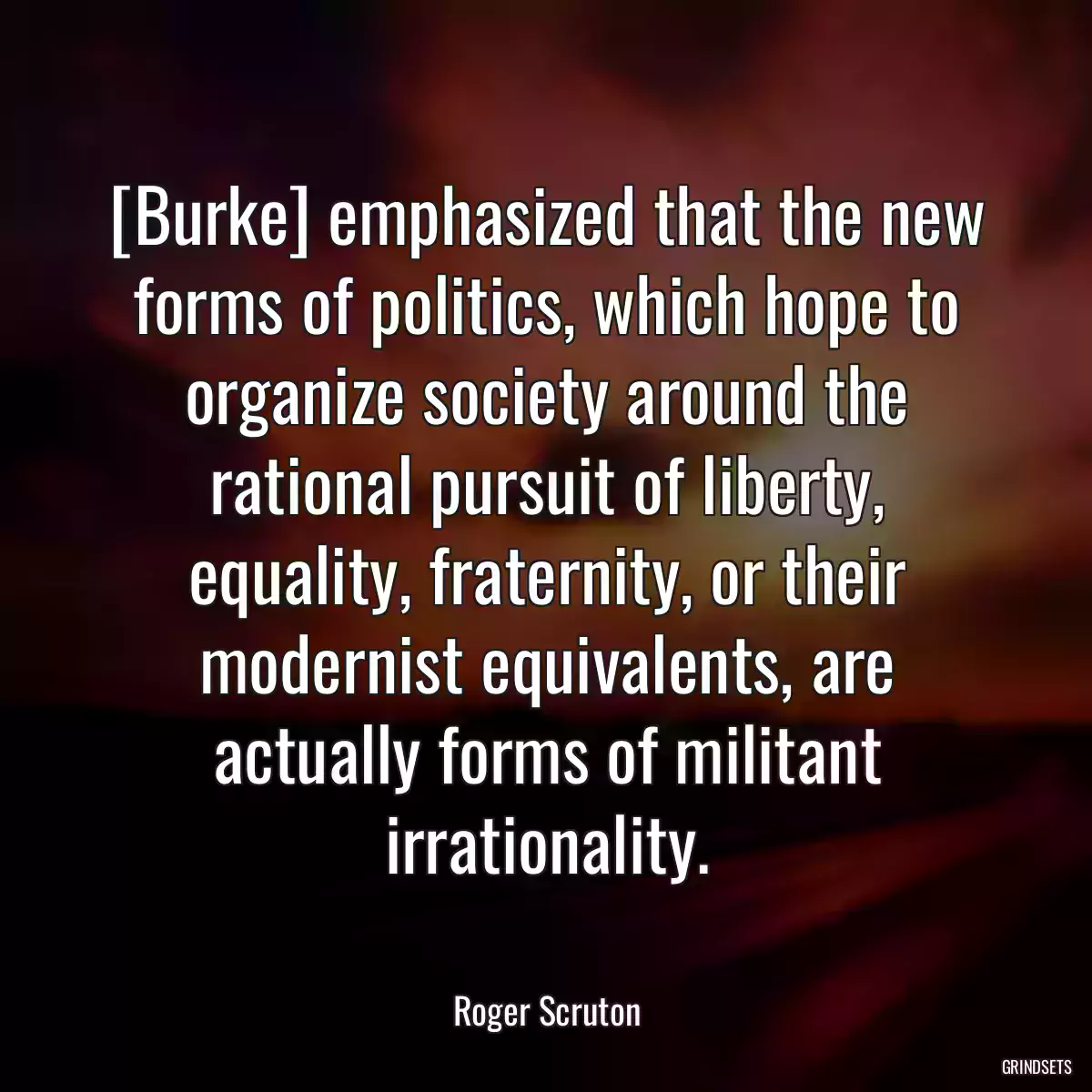 [Burke] emphasized that the new forms of politics, which hope to organize society around the rational pursuit of liberty, equality, fraternity, or their modernist equivalents, are actually forms of militant irrationality.