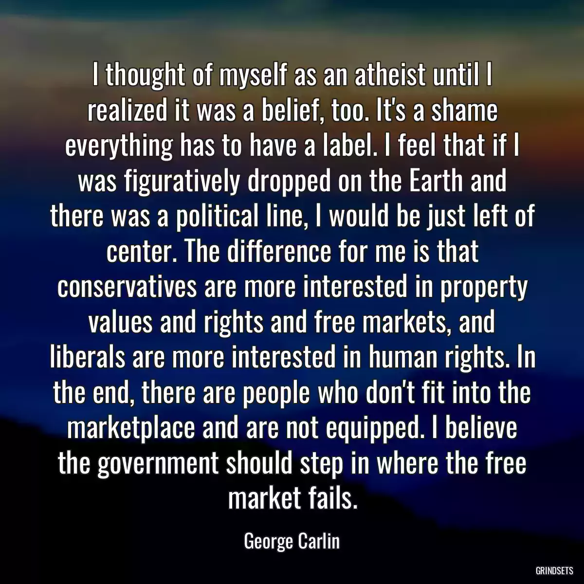 I thought of myself as an atheist until I realized it was a belief, too. It\'s a shame everything has to have a label. I feel that if I was figuratively dropped on the Earth and there was a political line, I would be just left of center. The difference for me is that conservatives are more interested in property values and rights and free markets, and liberals are more interested in human rights. In the end, there are people who don\'t fit into the marketplace and are not equipped. I believe the government should step in where the free market fails.