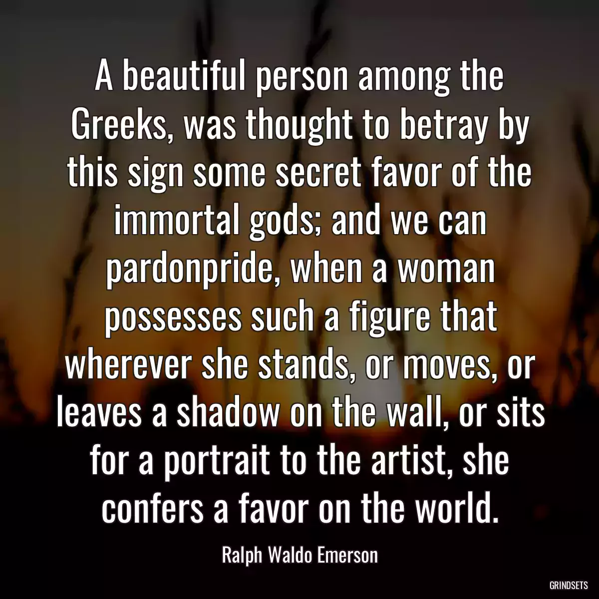 A beautiful person among the Greeks, was thought to betray by this sign some secret favor of the immortal gods; and we can pardonpride, when a woman possesses such a figure that wherever she stands, or moves, or leaves a shadow on the wall, or sits for a portrait to the artist, she confers a favor on the world.