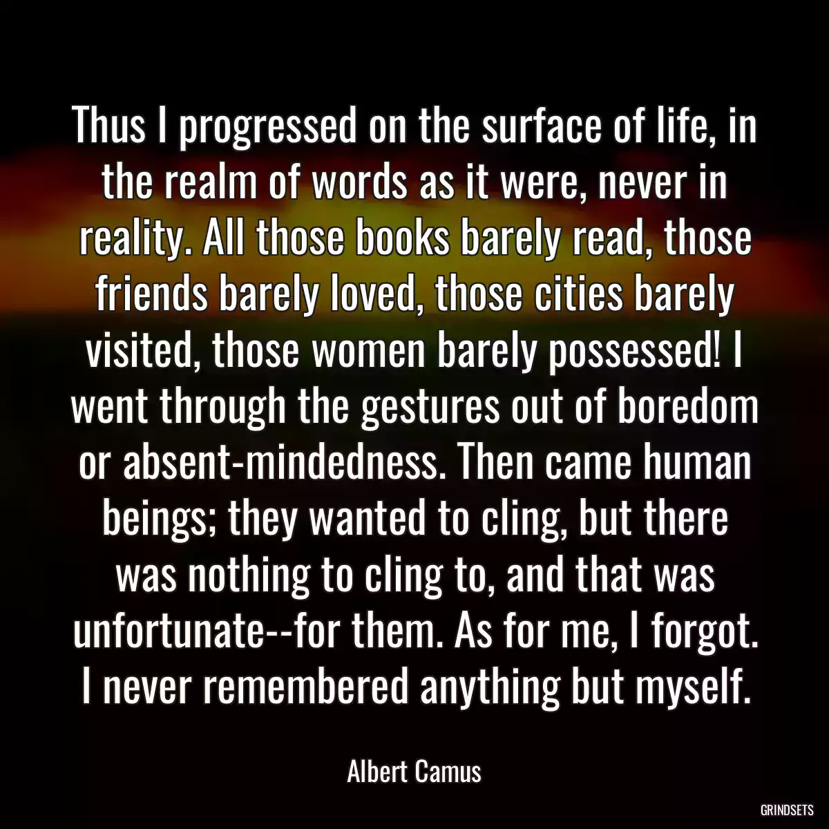 Thus I progressed on the surface of life, in the realm of words as it were, never in reality. All those books barely read, those friends barely loved, those cities barely visited, those women barely possessed! I went through the gestures out of boredom or absent-mindedness. Then came human beings; they wanted to cling, but there was nothing to cling to, and that was unfortunate--for them. As for me, I forgot. I never remembered anything but myself.