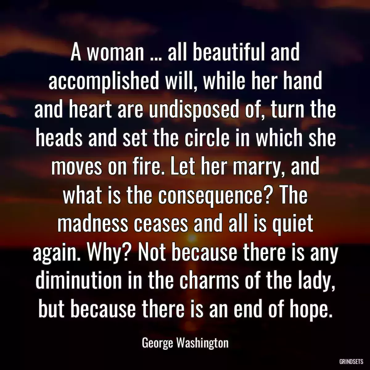 A woman ... all beautiful and accomplished will, while her hand and heart are undisposed of, turn the heads and set the circle in which she moves on fire. Let her marry, and what is the consequence? The madness ceases and all is quiet again. Why? Not because there is any diminution in the charms of the lady, but because there is an end of hope.