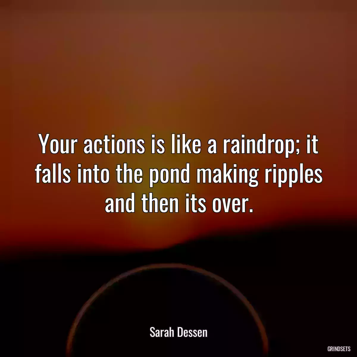 Your actions is like a raindrop; it falls into the pond making ripples and then its over.