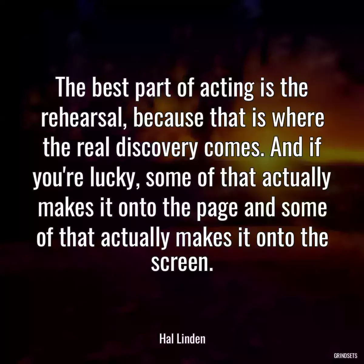 The best part of acting is the rehearsal, because that is where the real discovery comes. And if you\'re lucky, some of that actually makes it onto the page and some of that actually makes it onto the screen.