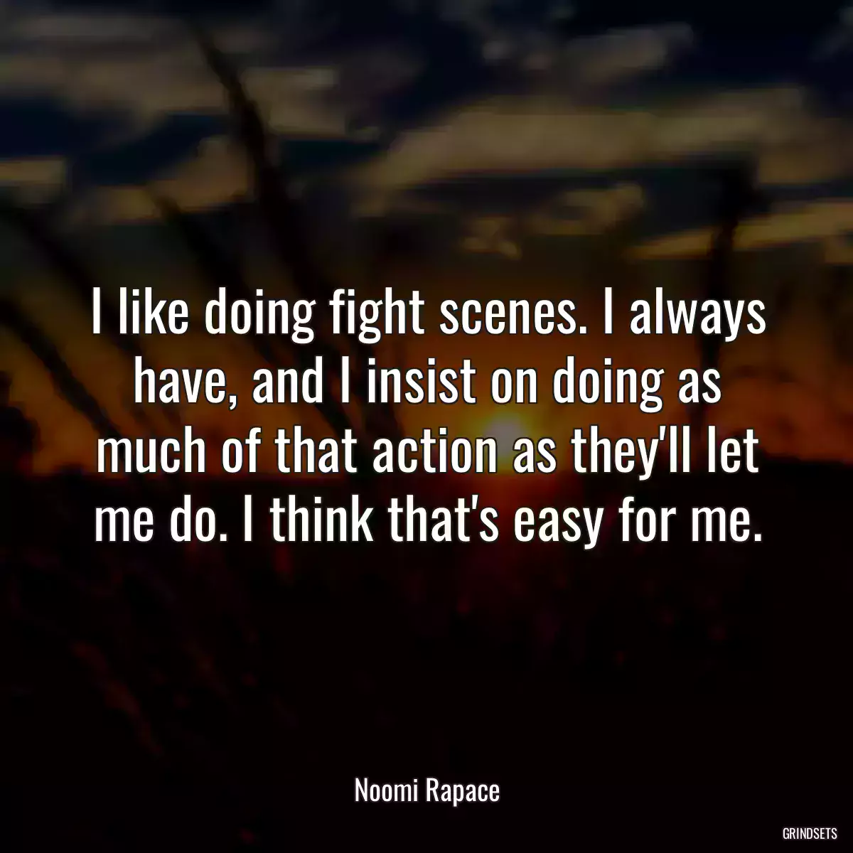 I like doing fight scenes. I always have, and I insist on doing as much of that action as they\'ll let me do. I think that\'s easy for me.