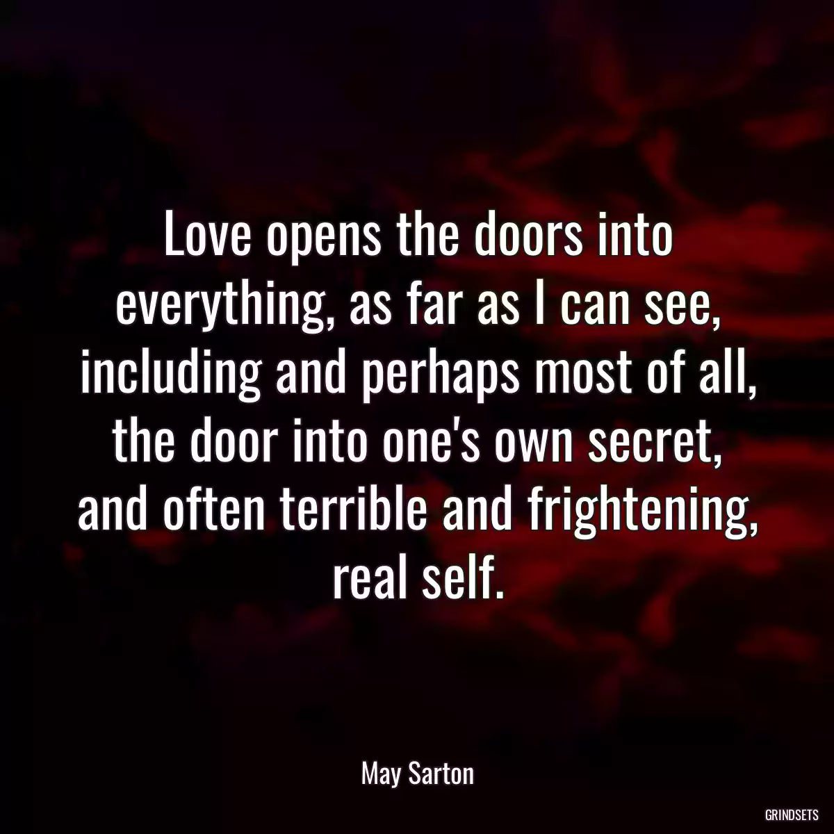 Love opens the doors into everything, as far as I can see, including and perhaps most of all, the door into one\'s own secret, and often terrible and frightening, real self.