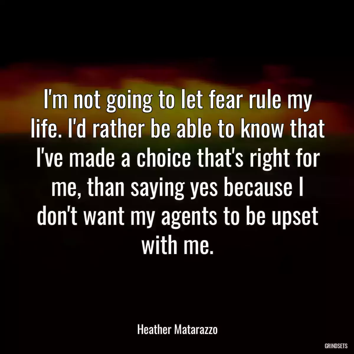 I\'m not going to let fear rule my life. I\'d rather be able to know that I\'ve made a choice that\'s right for me, than saying yes because I don\'t want my agents to be upset with me.