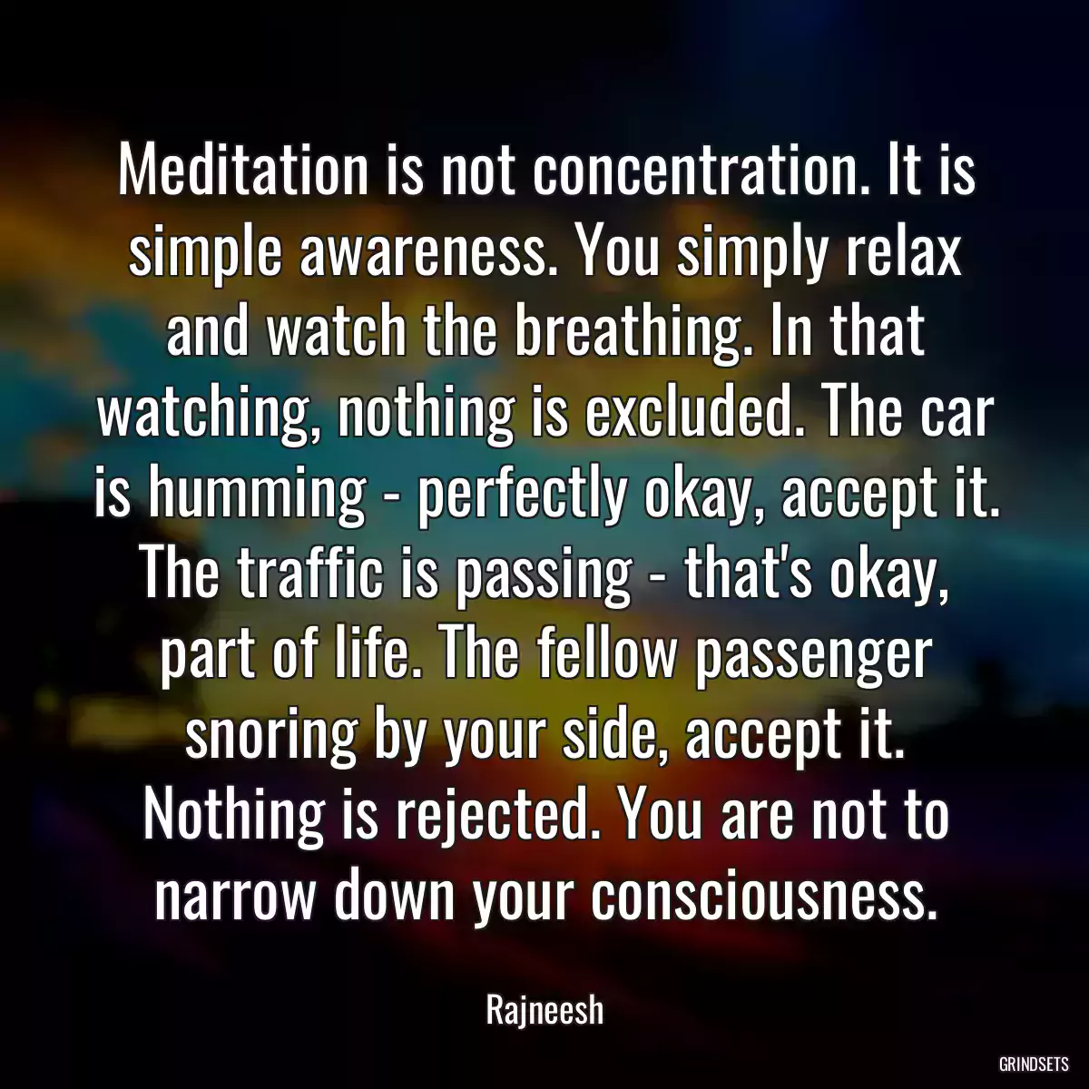 Meditation is not concentration. It is simple awareness. You simply relax and watch the breathing. In that watching, nothing is excluded. The car is humming - perfectly okay, accept it. The traffic is passing - that\'s okay, part of life. The fellow passenger snoring by your side, accept it. Nothing is rejected. You are not to narrow down your consciousness.