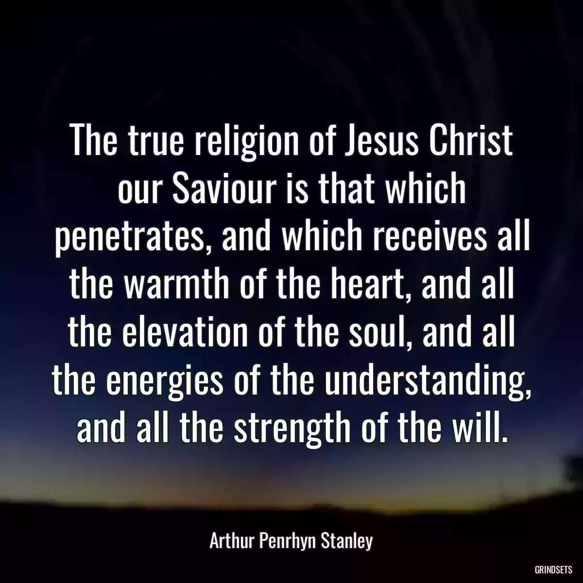 The true religion of Jesus Christ our Saviour is that which penetrates, and which receives all the warmth of the heart, and all the elevation of the soul, and all the energies of the understanding, and all the strength of the will.