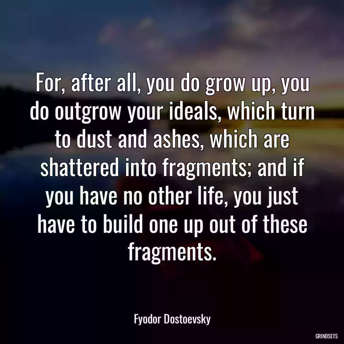 For, after all, you do grow up, you do outgrow your ideals, which turn to dust and ashes, which are shattered into fragments; and if you have no other life, you just have to build one up out of these fragments.