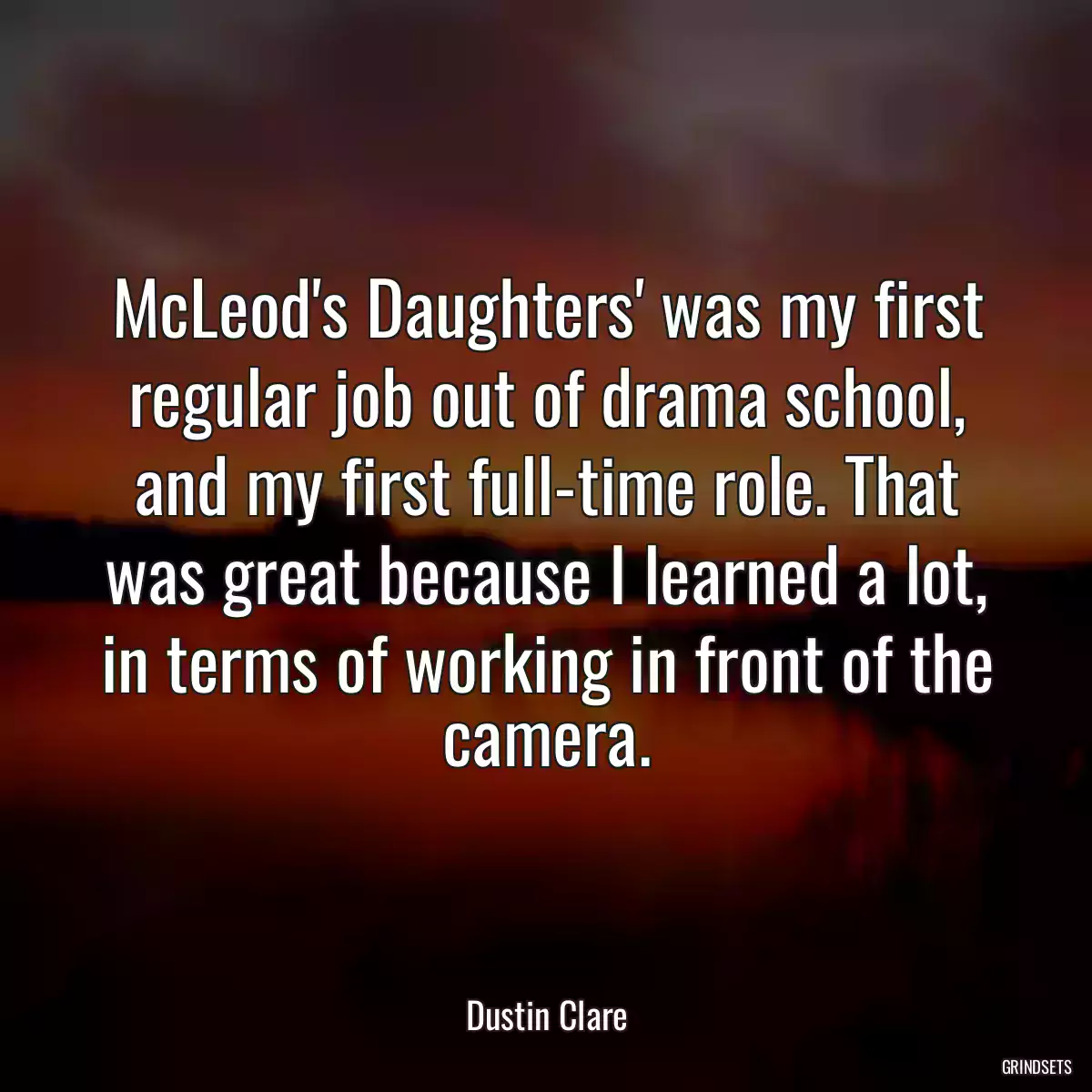 McLeod\'s Daughters\' was my first regular job out of drama school, and my first full-time role. That was great because I learned a lot, in terms of working in front of the camera.