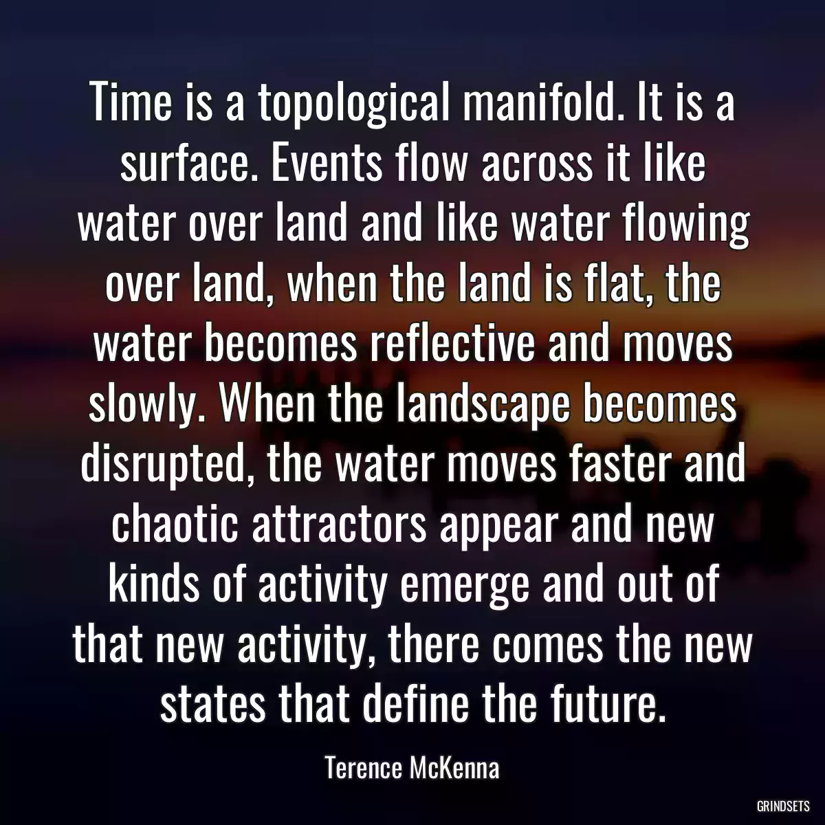 Time is a topological manifold. It is a surface. Events flow across it like water over land and like water flowing over land, when the land is flat, the water becomes reflective and moves slowly. When the landscape becomes disrupted, the water moves faster and chaotic attractors appear and new kinds of activity emerge and out of that new activity, there comes the new states that define the future.