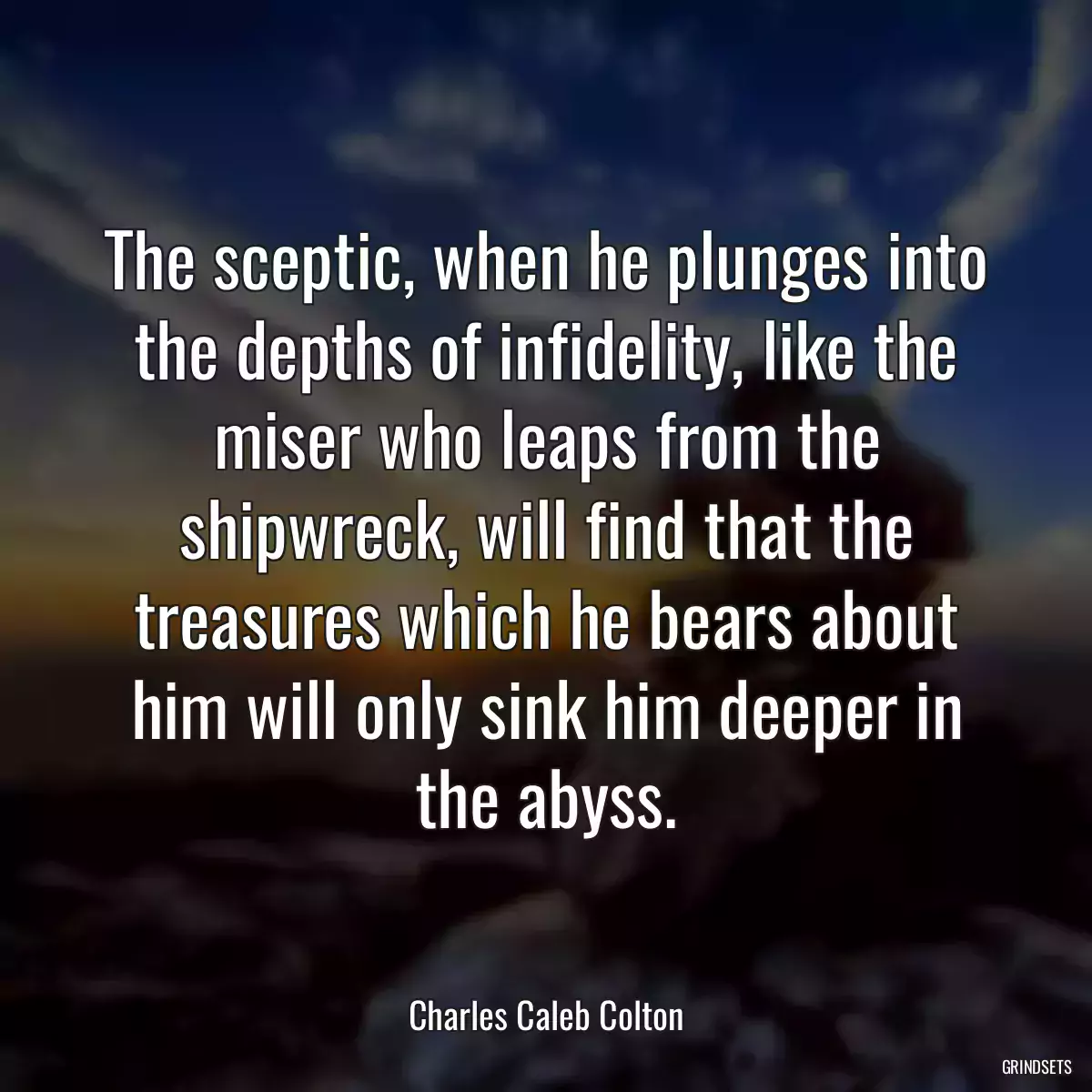 The sceptic, when he plunges into the depths of infidelity, like the miser who leaps from the shipwreck, will find that the treasures which he bears about him will only sink him deeper in the abyss.