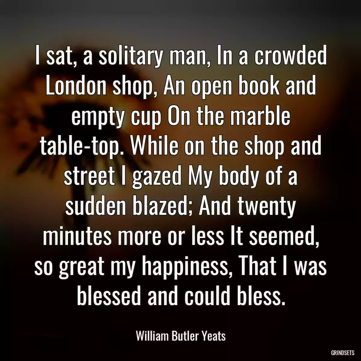 I sat, a solitary man, In a crowded London shop, An open book and empty cup On the marble table-top. While on the shop and street I gazed My body of a sudden blazed; And twenty minutes more or less It seemed, so great my happiness, That I was blessed and could bless.