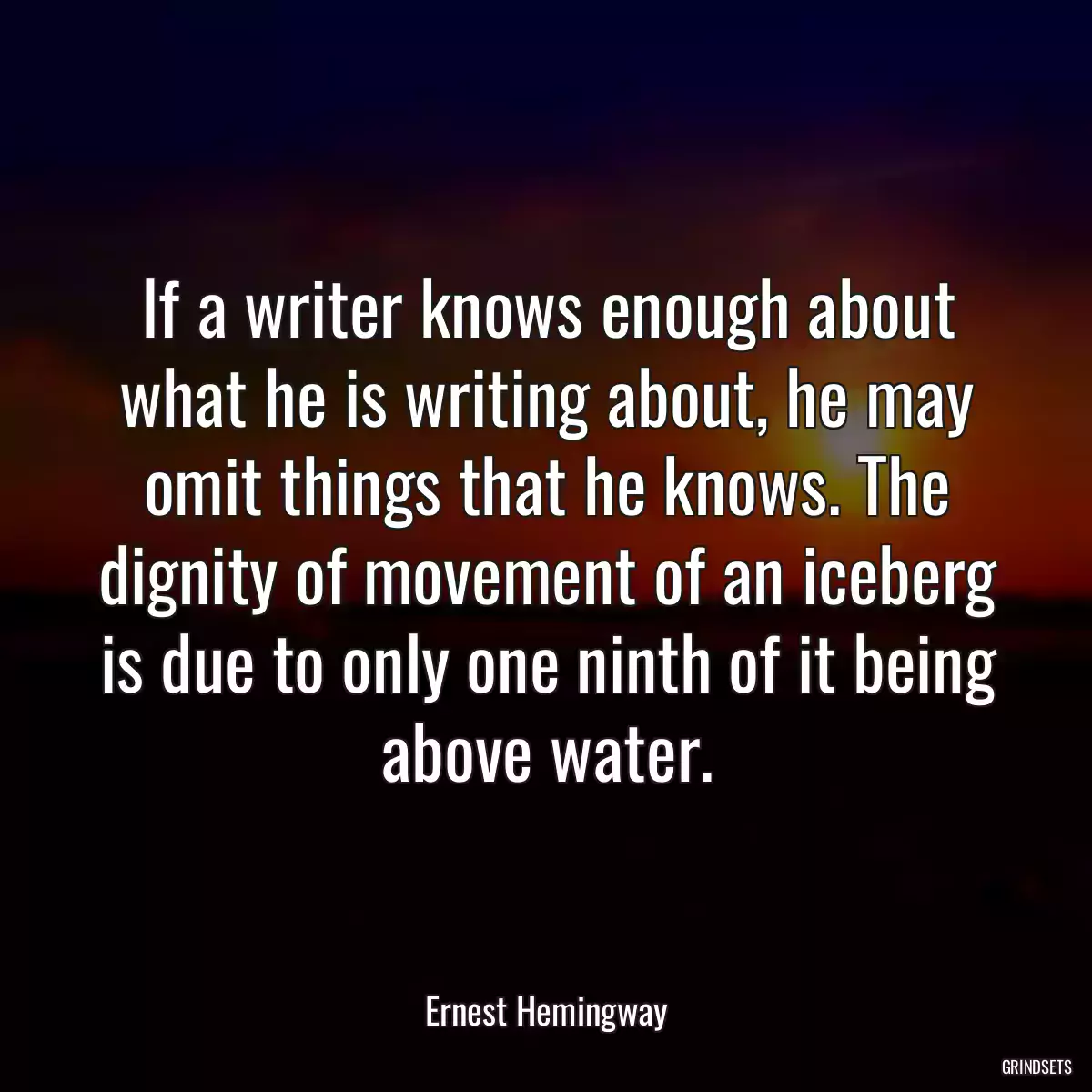 If a writer knows enough about what he is writing about, he may omit things that he knows. The dignity of movement of an iceberg is due to only one ninth of it being above water.