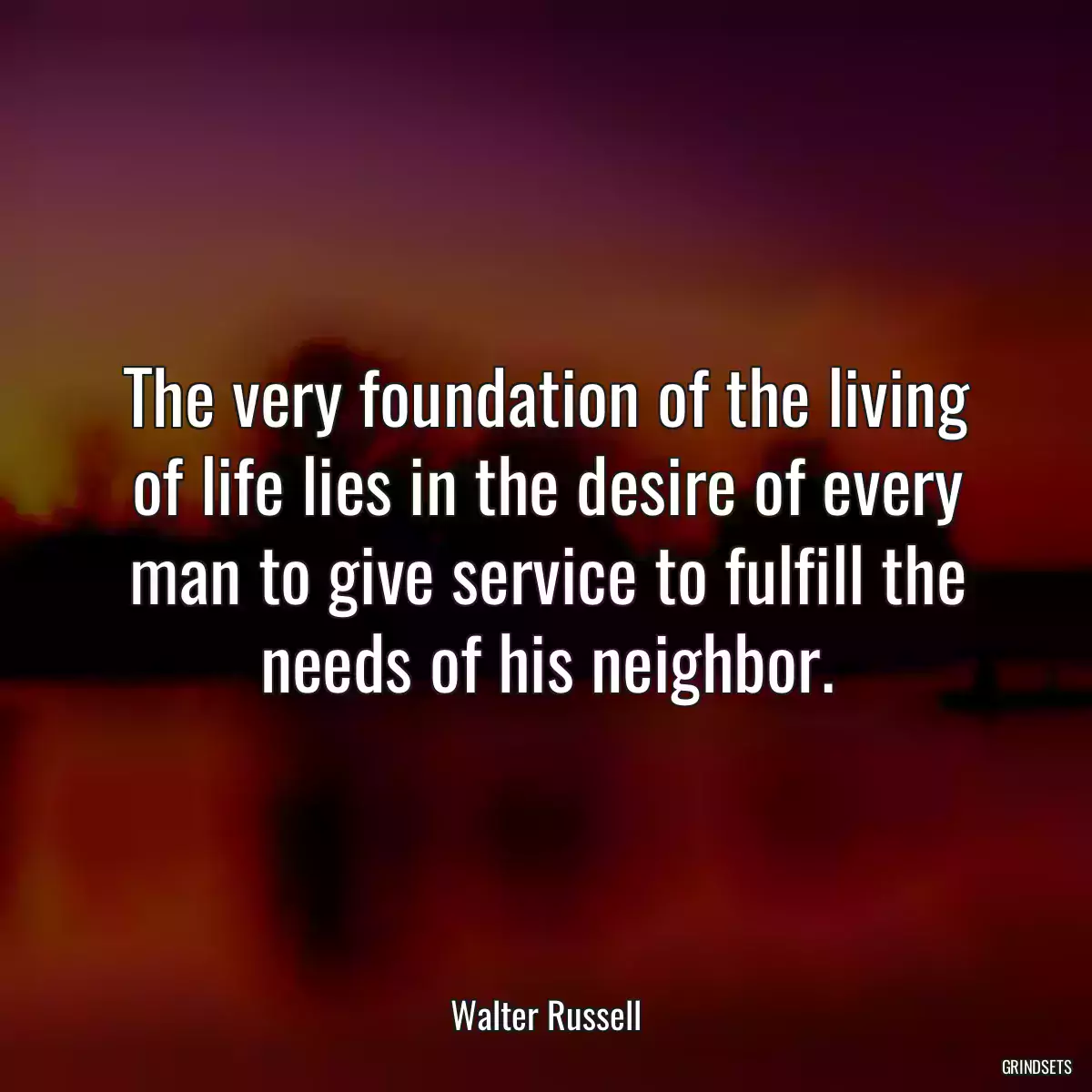 The very foundation of the living of life lies in the desire of every man to give service to fulfill the needs of his neighbor.