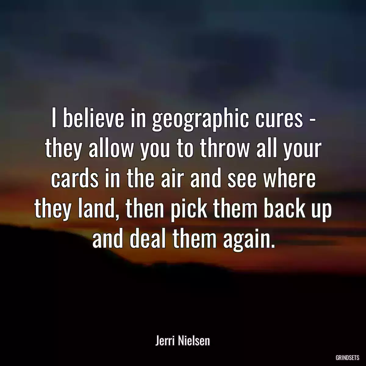 I believe in geographic cures - they allow you to throw all your cards in the air and see where they land, then pick them back up and deal them again.