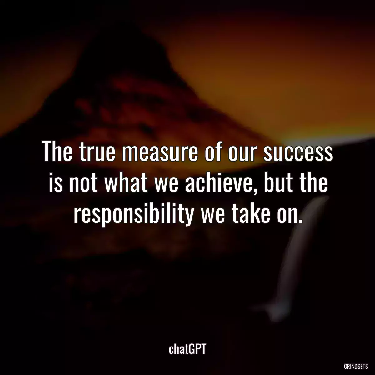 The true measure of our success is not what we achieve, but the responsibility we take on.