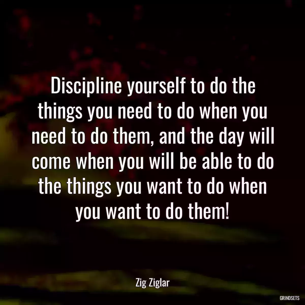 Discipline yourself to do the things you need to do when you need to do them, and the day will come when you will be able to do the things you want to do when you want to do them!