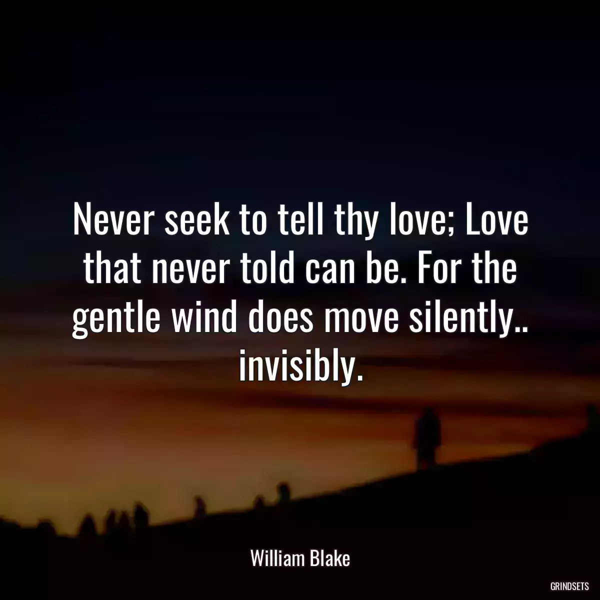 Never seek to tell thy love; Love that never told can be. For the gentle wind does move silently.. invisibly.